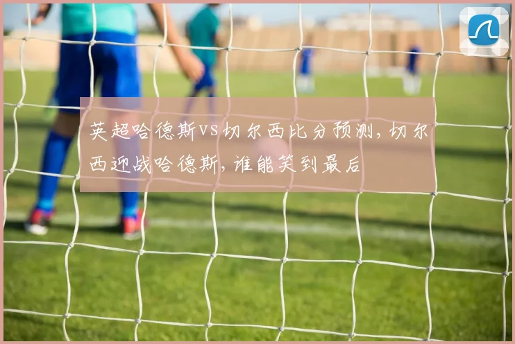 英超哈德斯vs切尔西比分预测,切尔西迎战哈德斯,谁能笑到最后